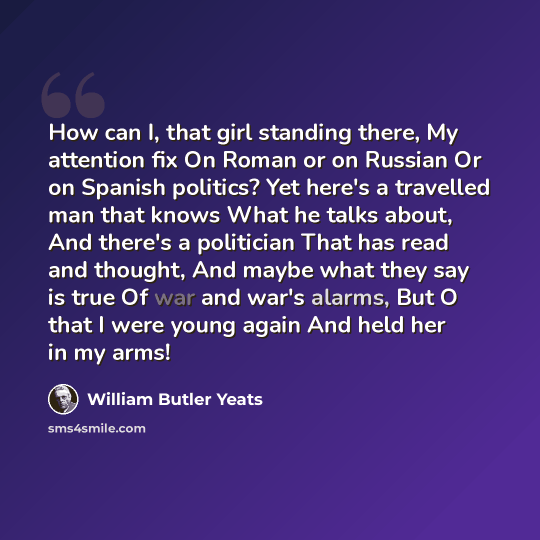 “How can I, that girl standing there, My attention fix On Roman or on Russian Or on Spanish politics? Yet here's a travelled man that knows What he talks about, And there's a politician That has read and thought, And maybe what they say is true Of war and war's alarms, But O that I were young again…” quote by William Butler Yeats