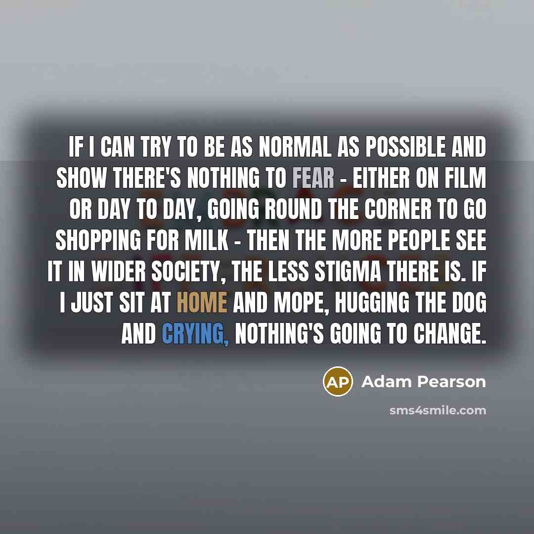 “If I can try to be as normal as possible and show there's nothing to fear - either on film or day to day, going round the corner to go shopping for milk - then the more people see it in wider society, the less stigma there is. If I just sit at home and mope, hugging the dog and crying, nothing's…” quote by Adam Pearson