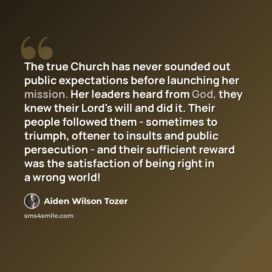 “The true Church has never sounded out public expectations before launching her mission. Her leaders heard from God, they knew their Lord's will and did it. Their people followed them - sometimes to triumph, oftener to insults and public persecution - and their sufficient reward was the…” quote by Aiden Wilson Tozer