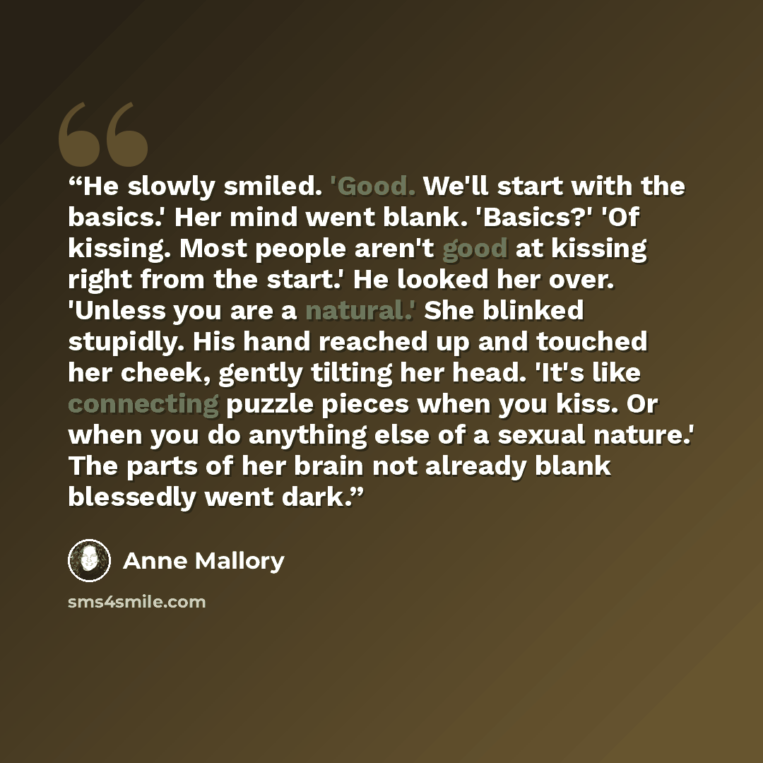 “He slowly smiled. 'Good. We'll start with the basics.' Her mind went blank. 'Basics?' 'Of kissing. Most people aren't good at kissing right from the start.' He looked her over. 'Unless you are a natural.' She blinked stupidly. His hand reached up and touched her cheek, gently tilting her head…” quote by Anne Mallory