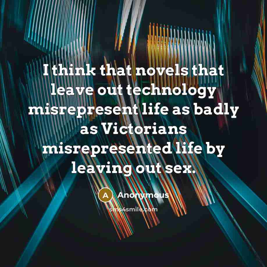 “I think that novels that leave out technology misrepresent life as badly as Victorians misrepresented life by leaving out sex.” quote by Anonymous