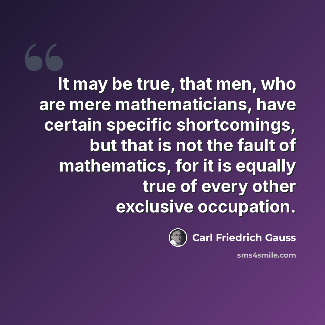 “It may be true, that men, who are mere mathematicians, have certain specific shortcomings, but that is not the fault of mathematics, for it is equally true of every other exclusive occupation.” quote by Carl Friedrich Gauss