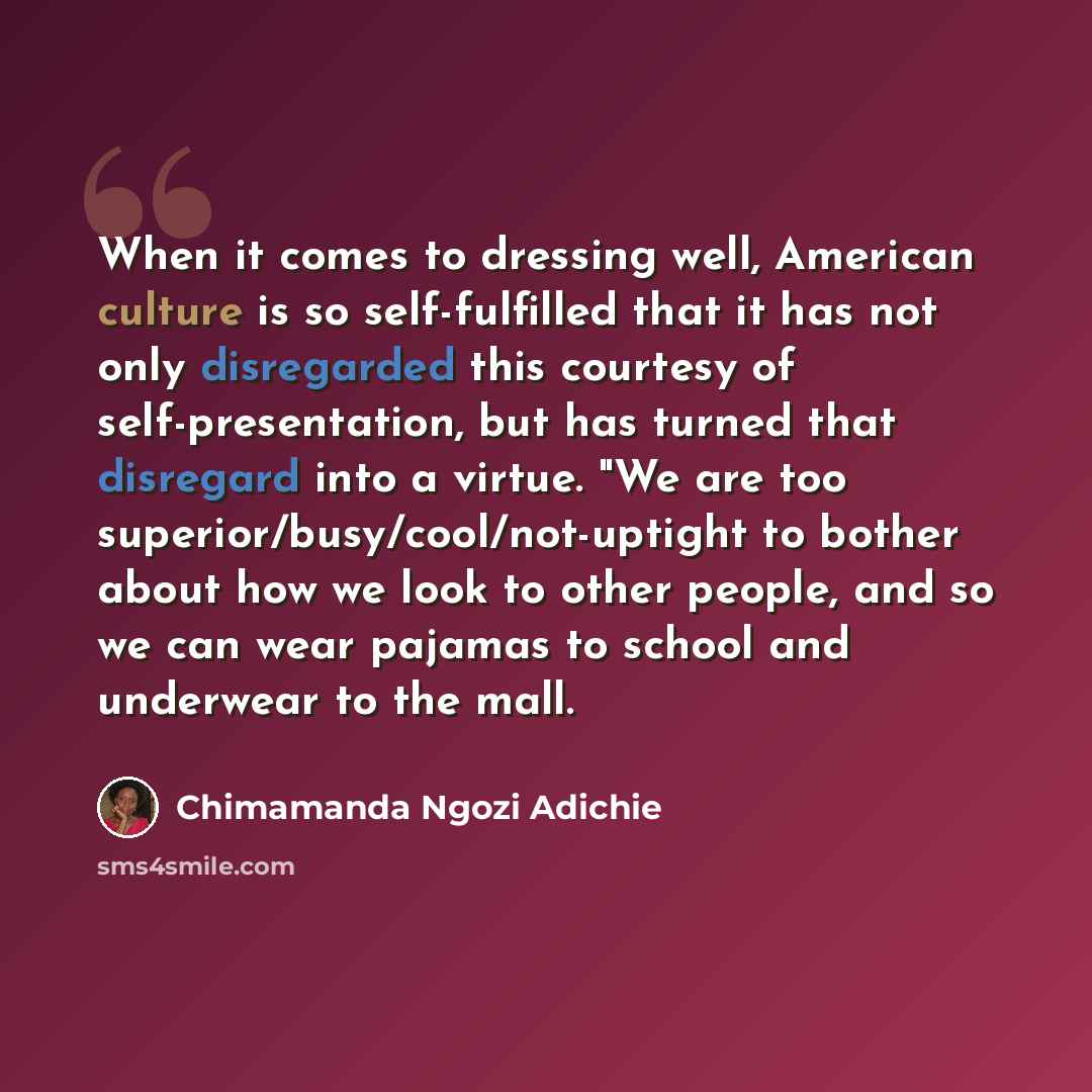 “When it comes to dressing well, American culture is so self-fulfilled that it has not only disregarded this courtesy of self-presentation, but has turned that disregard into a virtue. "We are too superior/busy/cool/not-uptight to bother about how we look to other people, and so we can wear pajamas…” quote by Chimamanda Ngozi Adichie