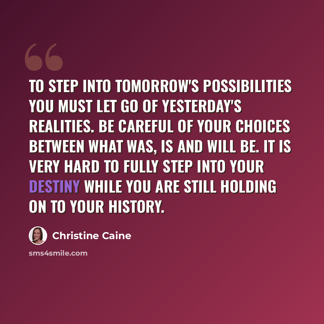 “To step into tomorrow's possibilities you must let go of yesterday's realities. Be careful of your choices between what was, is and will be. It is very hard to fully step into your destiny while you are still holding on to your history.” quote by Christine Caine