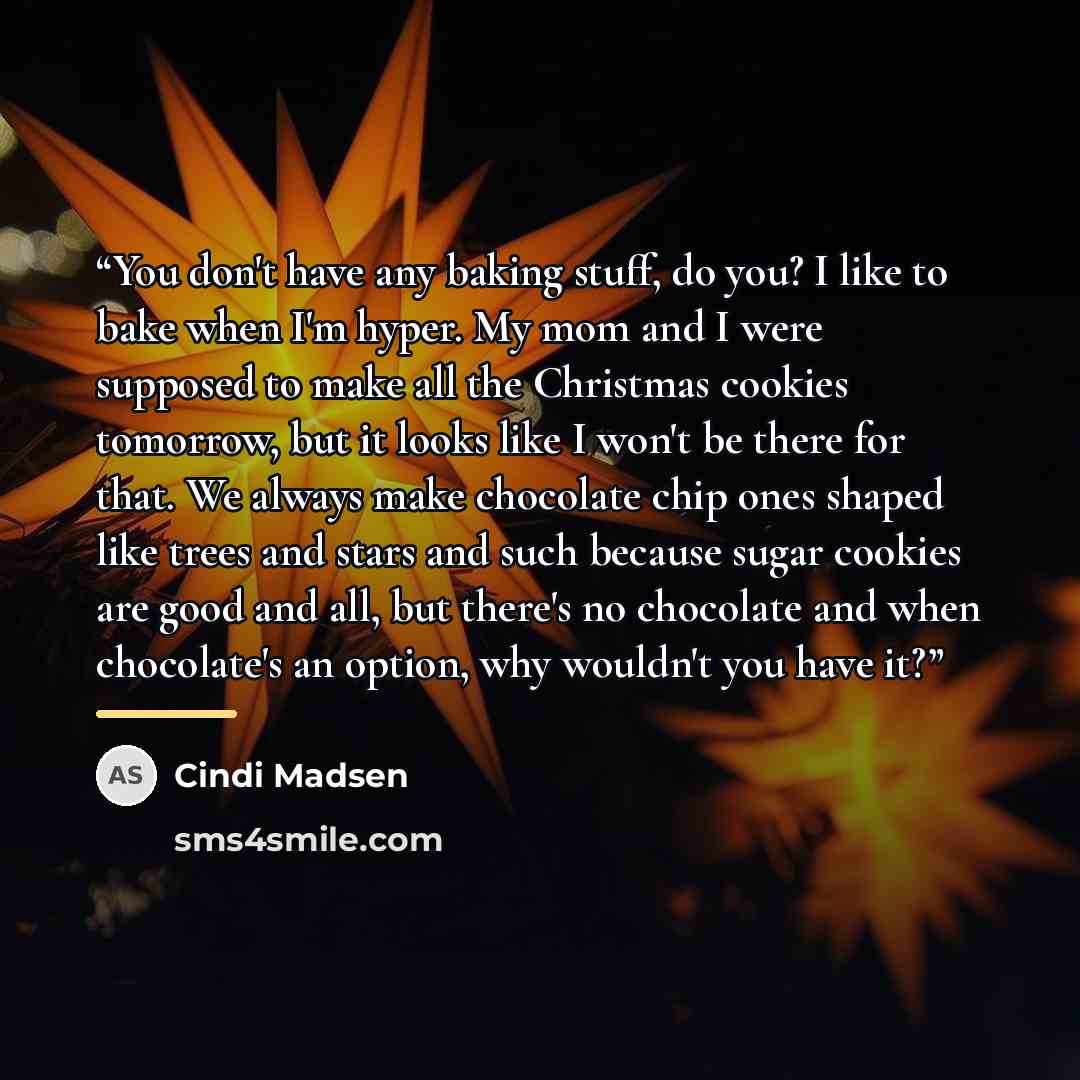 “You don't have any baking stuff, do you? I like to bake when I'm hyper. My mom and I were supposed to make all the Christmas cookies tomorrow, but it looks like I won't be there for that. We always make chocolate chip ones shaped like trees and stars and such because sugar cookies are good and…” quote by Cindi Madsen