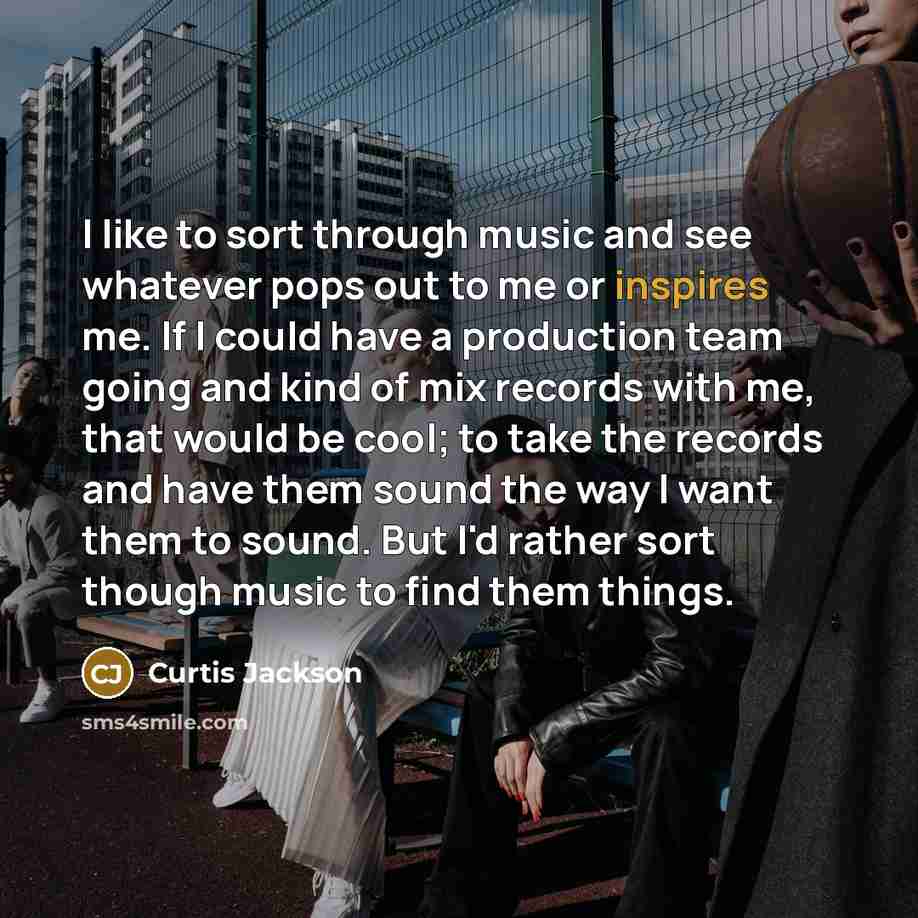 “I like to sort through music and see whatever pops out to me or inspires me. If I could have a production team going and kind of mix records with me, that would be cool; to take the records and have them sound the way I want them to sound. But I'd rather sort though music to find them things.” quote by Curtis Jackson