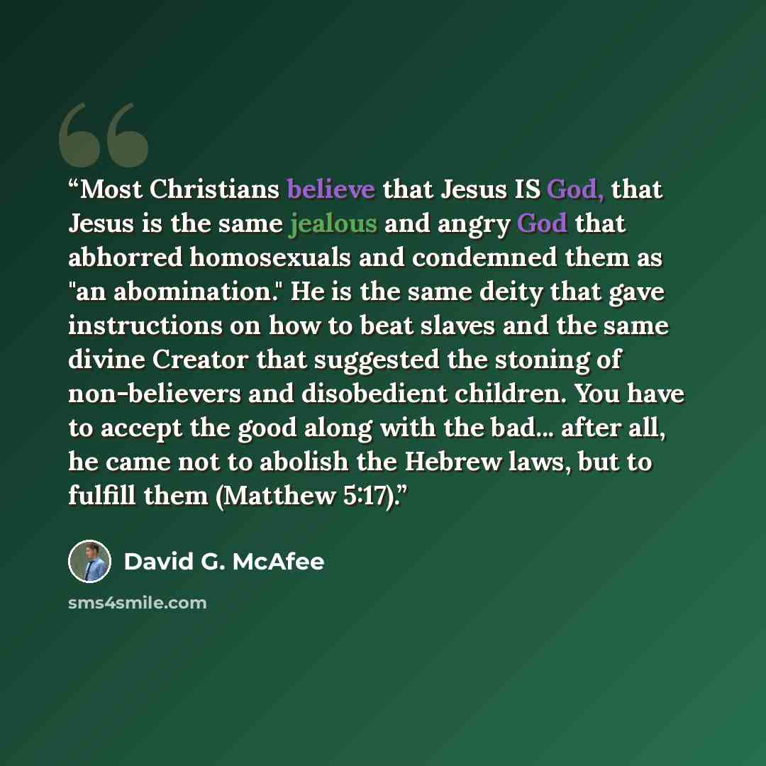 “Most Christians believe that Jesus IS God, that Jesus is the same jealous and angry God that abhorred homosexuals and condemned them as "an abomination." He is the same deity that gave instructions on how to beat slaves and the same divine Creator that suggested the stoning of non-believers and…” quote by David G. McAfee