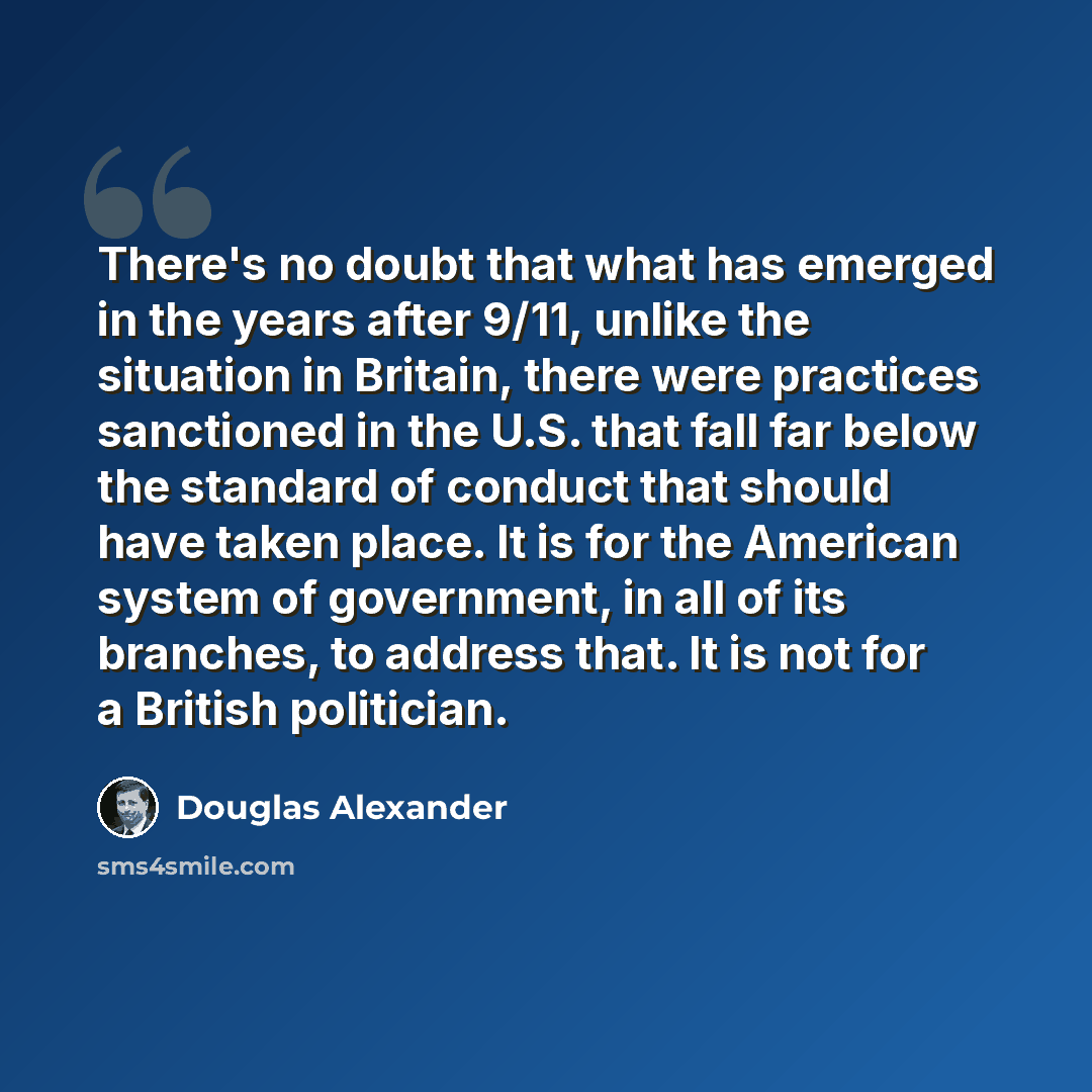 “There's no doubt that what has emerged in the years after 9/11, unlike the situation in Britain, there were practices sanctioned in the U.S. that fall far below the standard of conduct that should have taken place. It is for the American system of government, in all of its branches, to address…” quote by Douglas Alexander