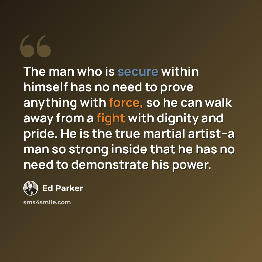 “The man who is secure within himself has no need to prove anything with force, so he can walk away from a fight with dignity and pride. He is the true martial artist--a man so strong inside that he has no need to demonstrate his power.” quote by Ed Parker