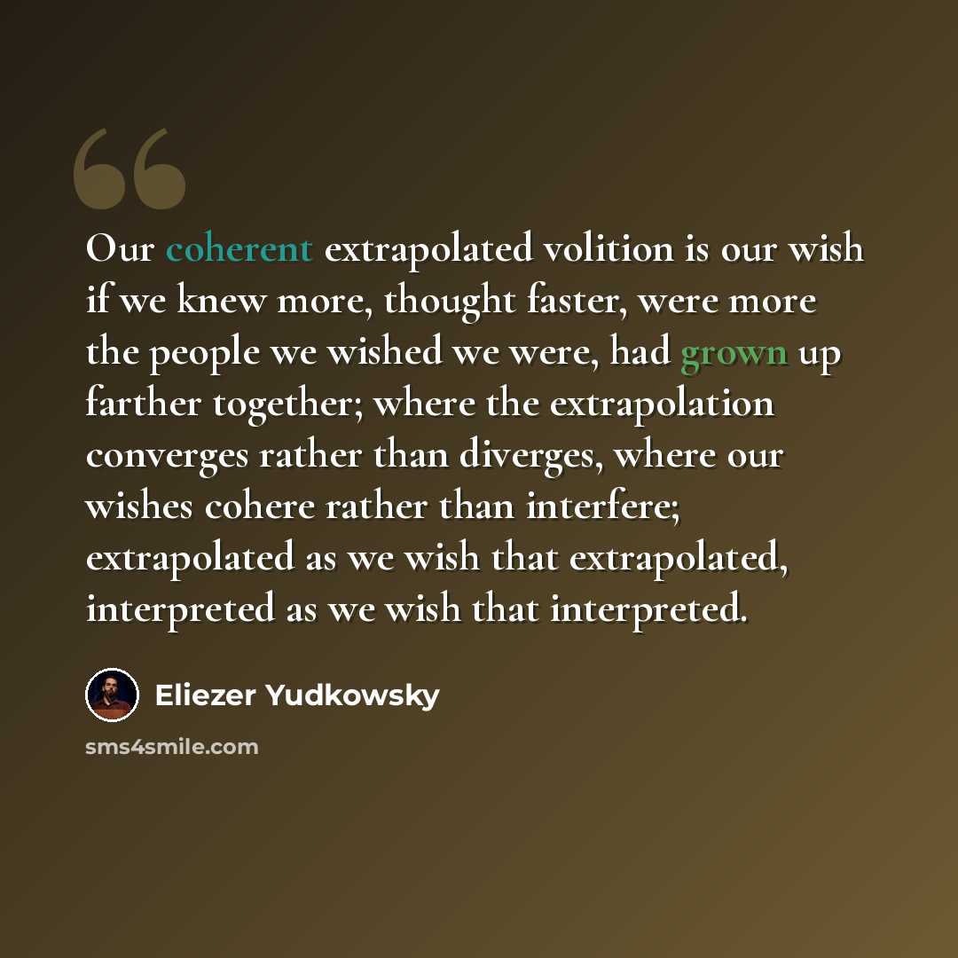 “Our coherent extrapolated volition is our wish if we knew more, thought faster, were more the people we wished we were, had grown up farther together; where the extrapolation converges rather than diverges, where our wishes cohere rather than interfere; extrapolated as we wish that extrapolated…” quote by Eliezer Yudkowsky
