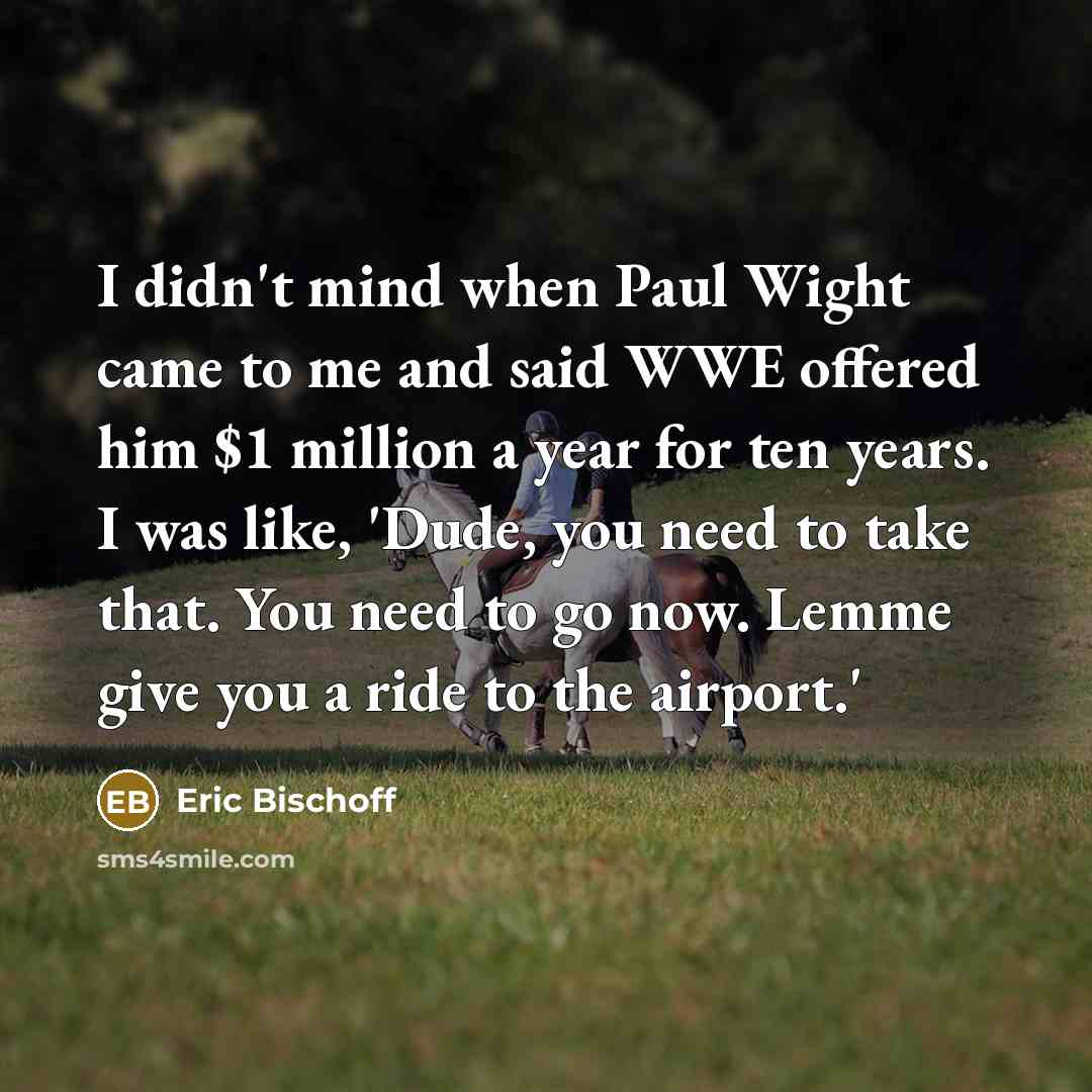 “I didn't mind when Paul Wight came to me and said WWE offered him $1 million a year for ten years. I was like, 'Dude, you need to take that. You need to go now. Lemme give you a ride to the airport.'” quote by Eric Bischoff
