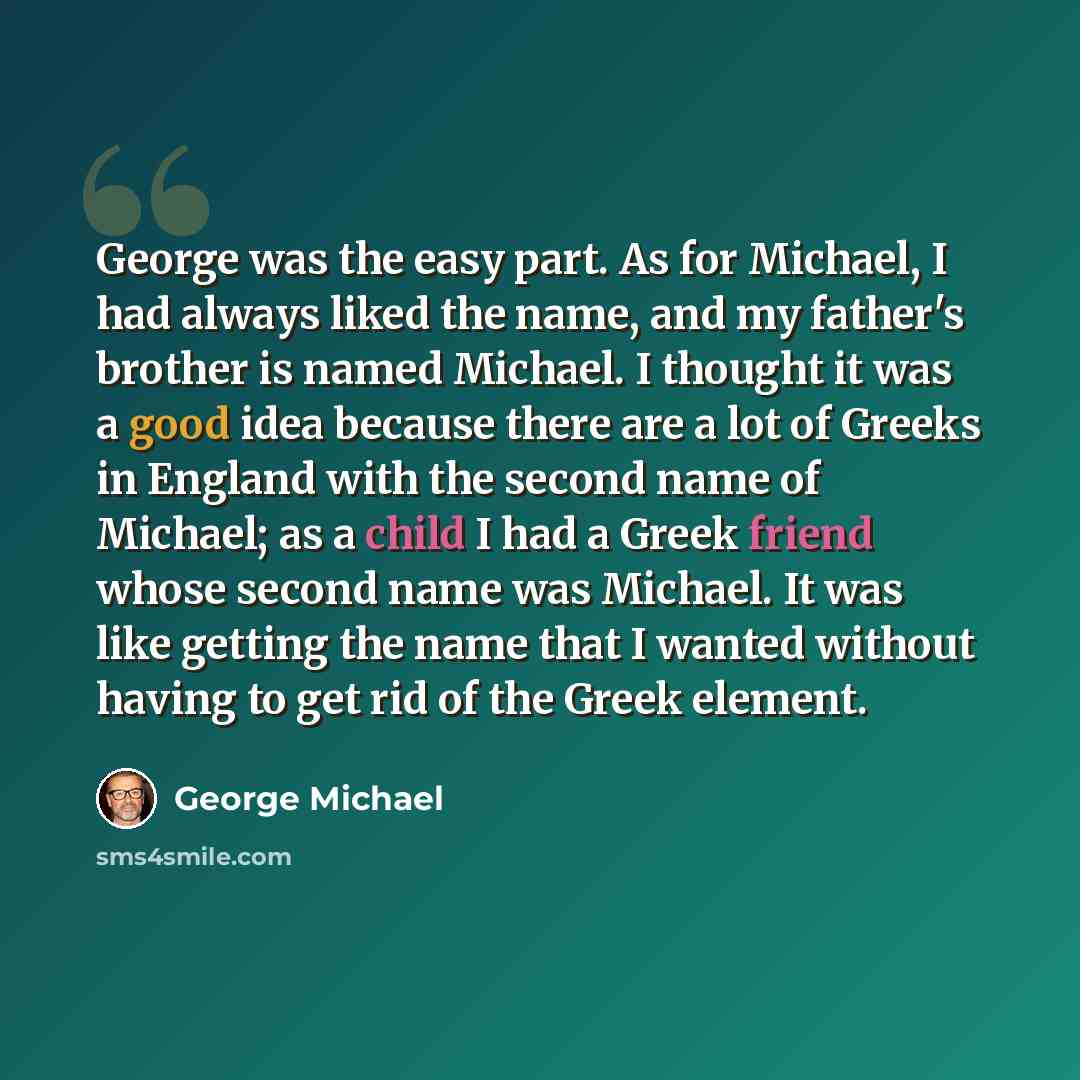 “George was the easy part. As for Michael, I had always liked the name, and my father's brother is named Michael. I thought it was a good idea because there are a lot of Greeks in England with the second name of Michael; as a child I had a Greek friend whose second name was Michael. It was like…” quote by George Michael
