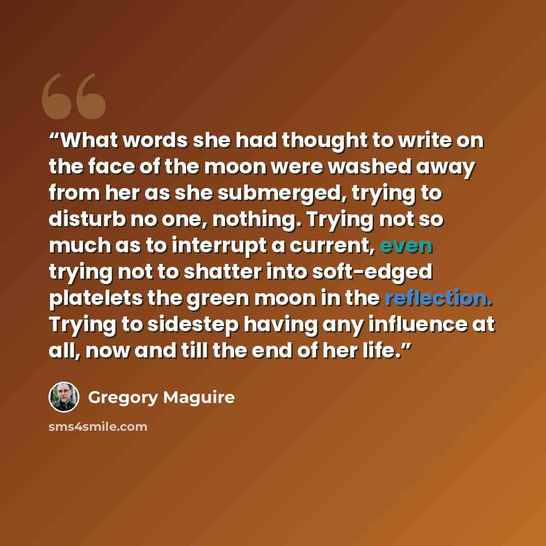 “What words she had thought to write on the face of the moon were washed away from her as she submerged, trying to disturb no one, nothing. Trying not so much as to interrupt a current, even trying not to shatter into soft-edged platelets the green moon in the reflection. Trying to sidestep having…” quote by Gregory Maguire