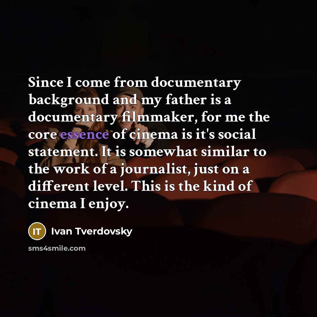 “Since I come from documentary background and my father is a documentary filmmaker, for me the core essence of cinema is it's social statement. It is somewhat similar to the work of a journalist, just on a different level. This is the kind of cinema I enjoy.” quote by Ivan Tverdovsky
