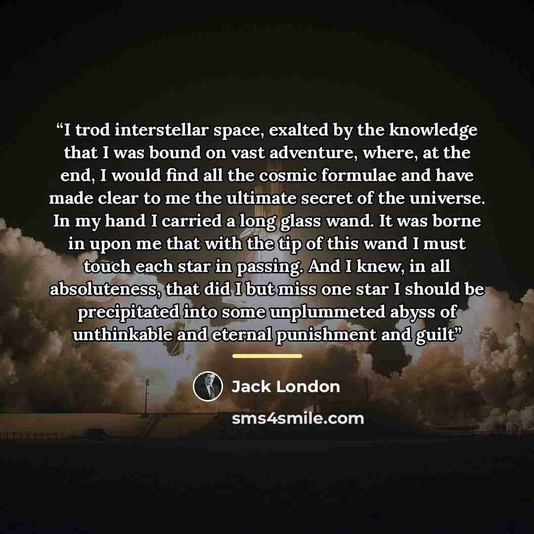 “I trod interstellar space, exalted by the knowledge that I was bound on vast adventure, where, at the end, I would find all the cosmic formulae and have made clear to me the ultimate secret of the universe. In my hand I carried a long glass wand. It was borne in upon me that with the tip of this…” quote by Jack London