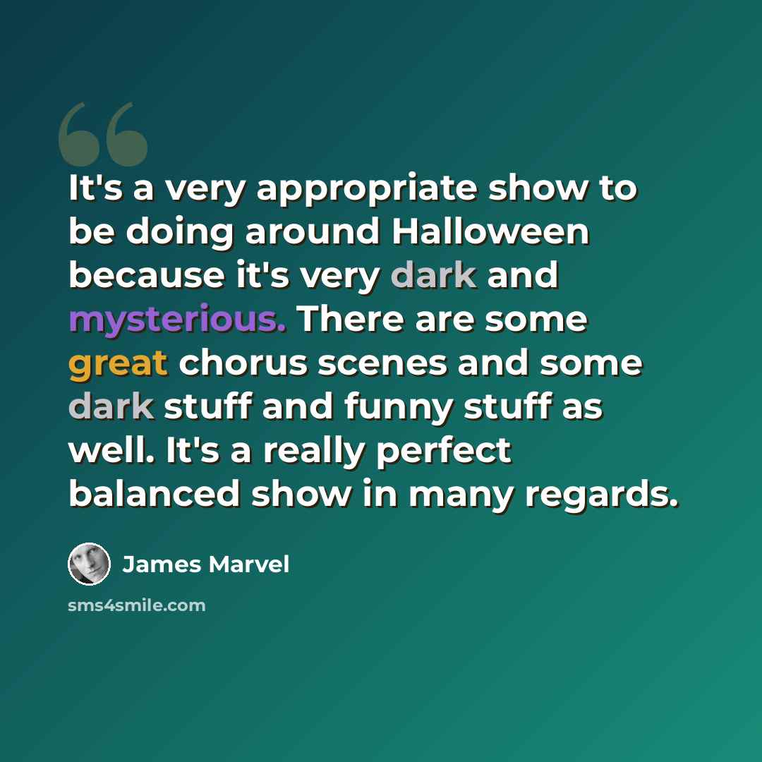 “It's a very appropriate show to be doing around Halloween because it's very dark and mysterious. There are some great chorus scenes and some dark stuff and funny stuff as well. It's a really perfect balanced show in many regards.” quote by James Marvel