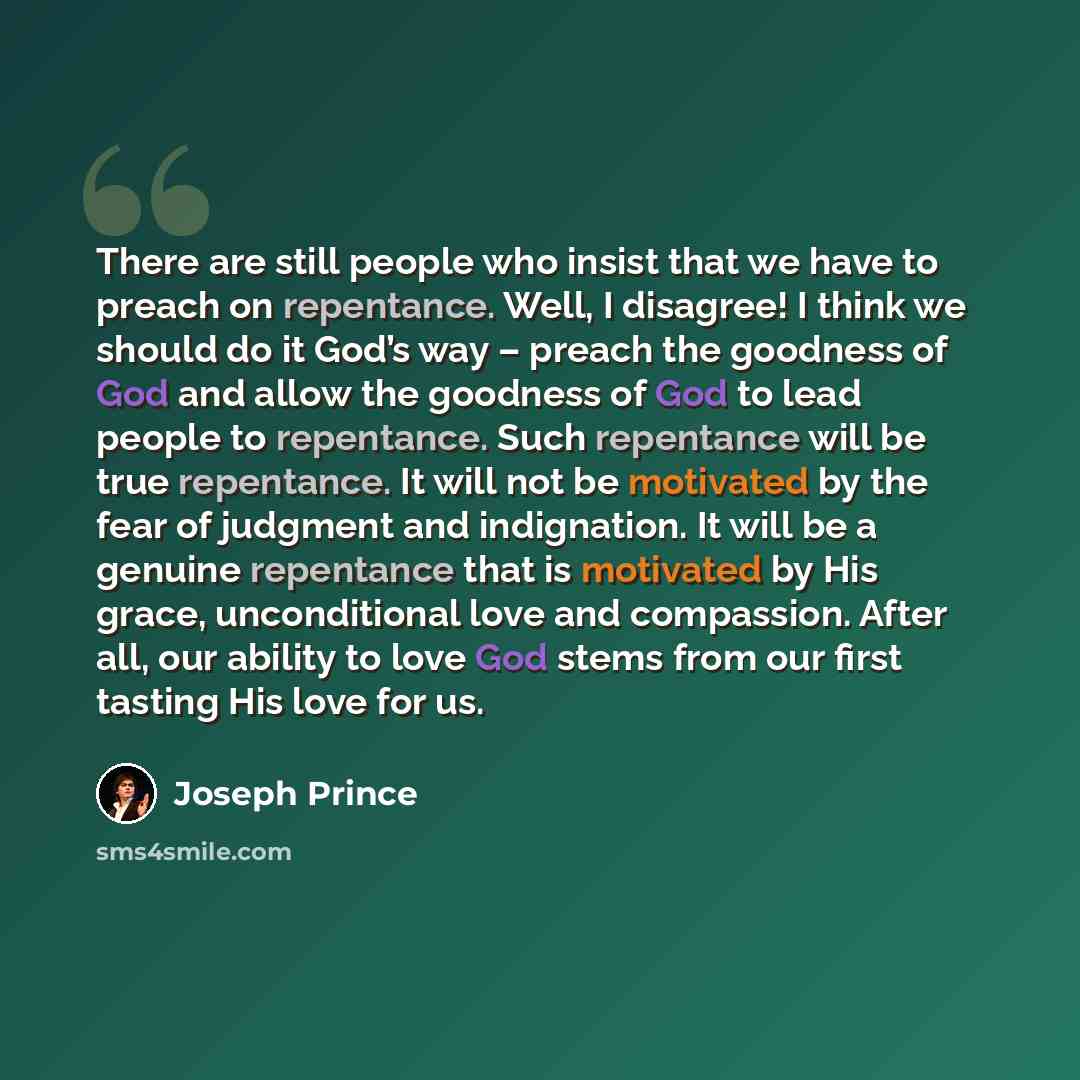 “There are still people who insist that we have to preach on repentance. Well, I disagree! I think we should do it God’s way – preach the goodness of God and allow the goodness of God to lead people to repentance. Such repentance will be true repentance. It will not be motivated by the fear of…” quote by Joseph Prince