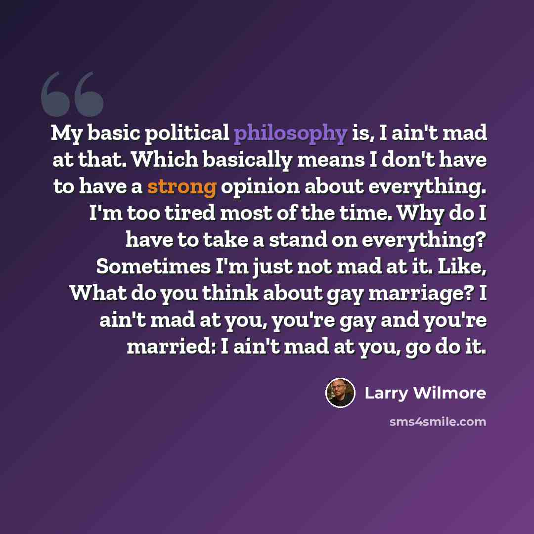 “My basic political philosophy is, I ain't mad at that. Which basically means I don't have to have a strong opinion about everything. I'm too tired most of the time. Why do I have to take a stand on everything? Sometimes I'm just not mad at it. Like, What do you think about gay marriage? I ain't…” quote by Larry Wilmore