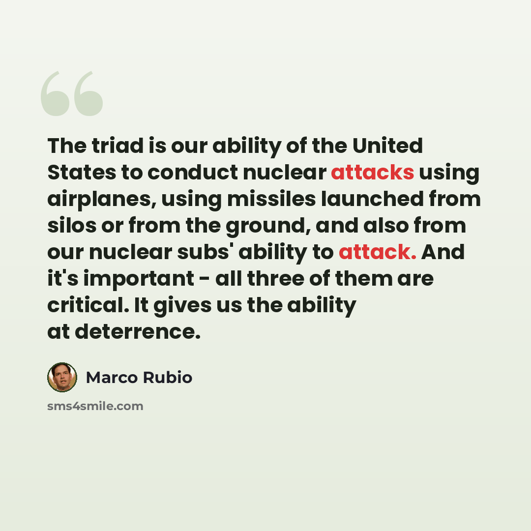“The triad is our ability of the United States to conduct nuclear attacks using airplanes, using missiles launched from silos or from the ground, and also from our nuclear subs' ability to attack. And it's important - all three of them are critical. It gives us the ability at deterrence.” quote by Marco Rubio