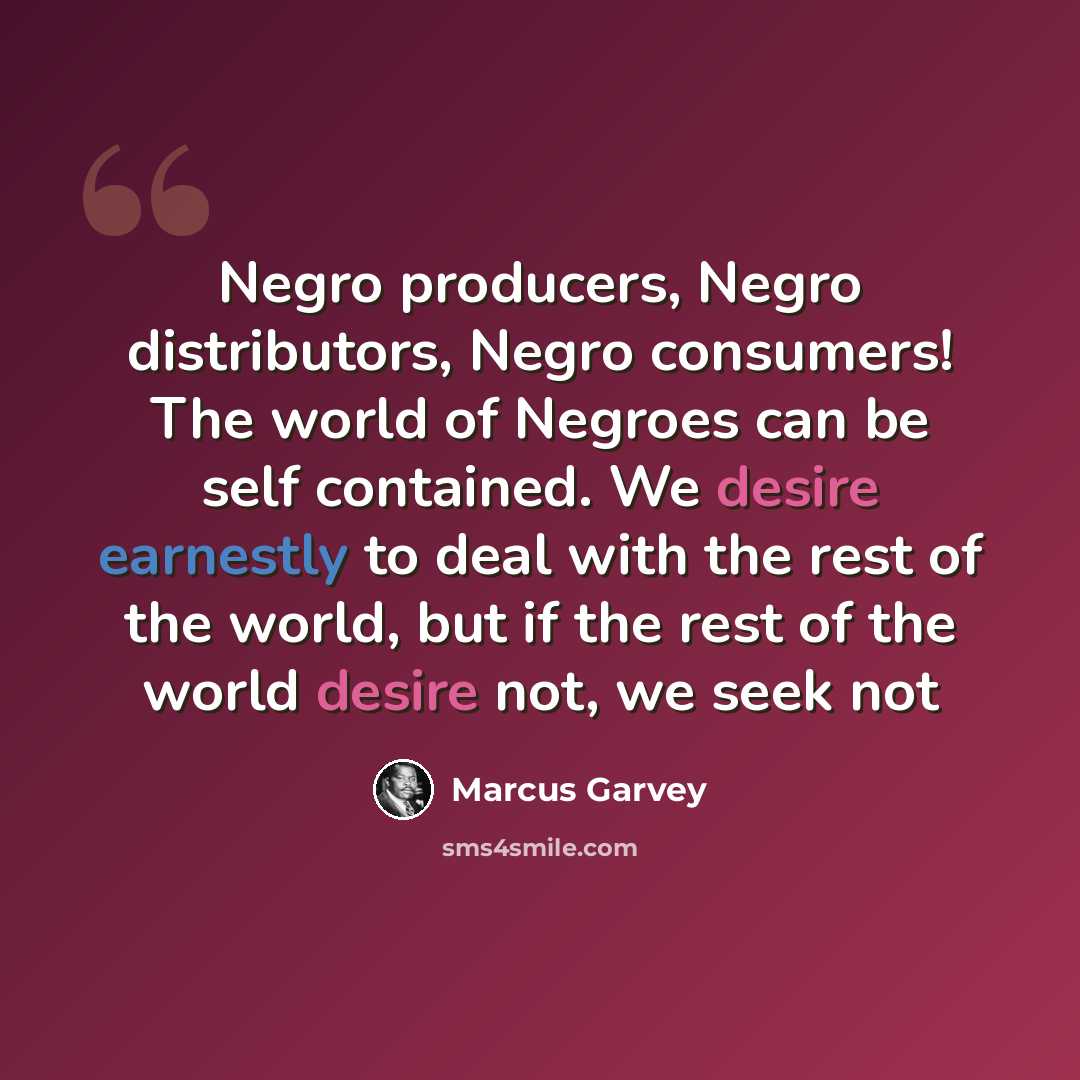 “Negro producers, Negro distributors, Negro consumers! The world of Negroes can be self contained. We desire earnestly to deal with the rest of the world, but if the rest of the world desire not, we seek not” quote by Marcus Garvey