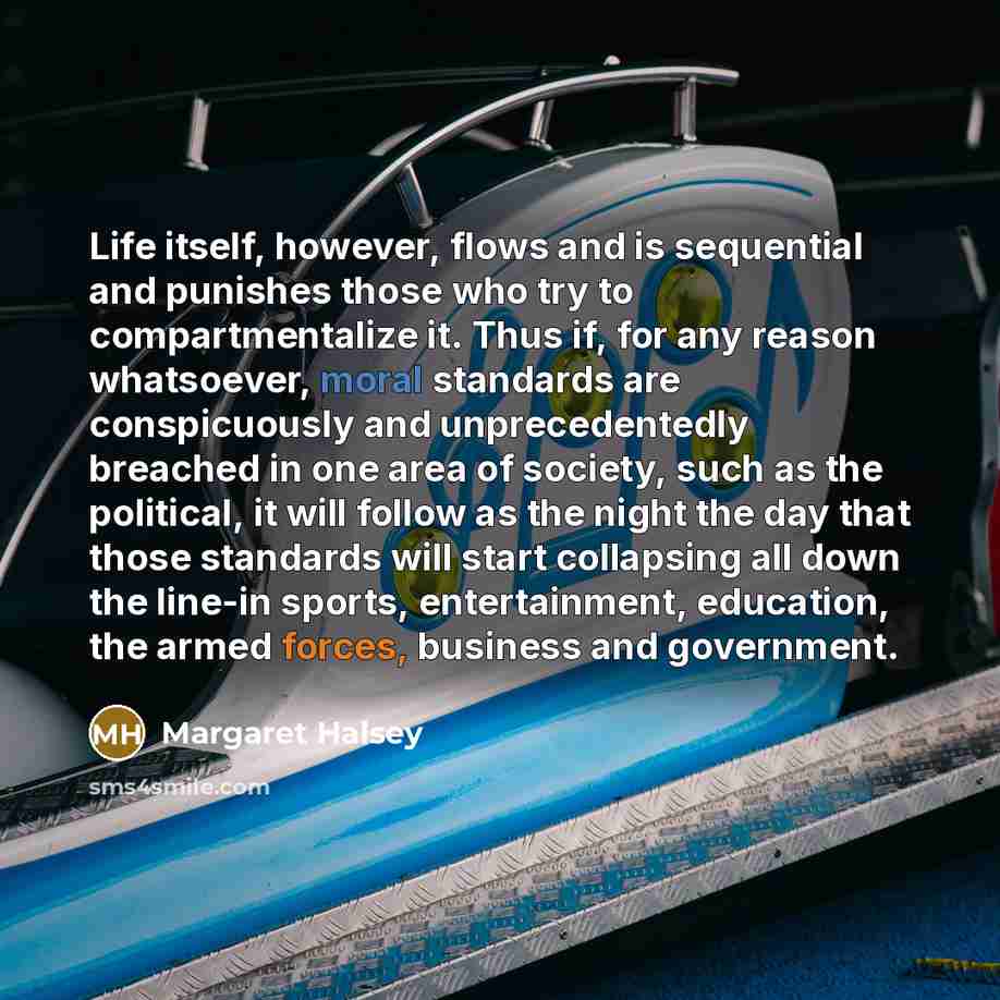 “Life itself, however, flows and is sequential and punishes those who try to compartmentalize it. Thus if, for any reason whatsoever, moral standards are conspicuously and unprecedentedly breached in one area of society, such as the political, it will follow as the night the day that those…” quote by Margaret Halsey