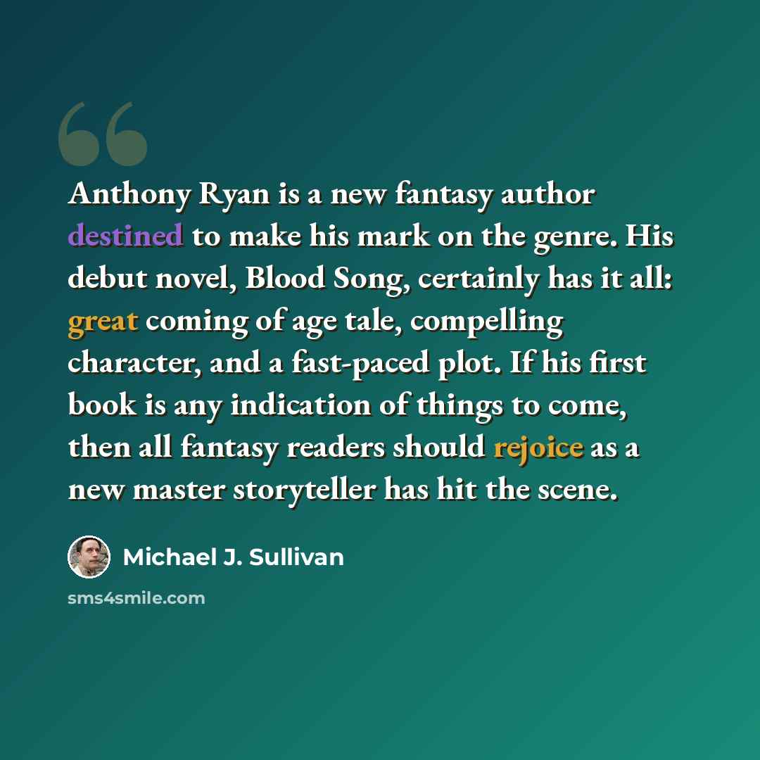 “Anthony Ryan is a new fantasy author destined to make his mark on the genre. His debut novel, Blood Song, certainly has it all: great coming of age tale, compelling character, and a fast-paced plot. If his first book is any indication of things to come, then all fantasy readers should rejoice as a…” quote by Michael J. Sullivan