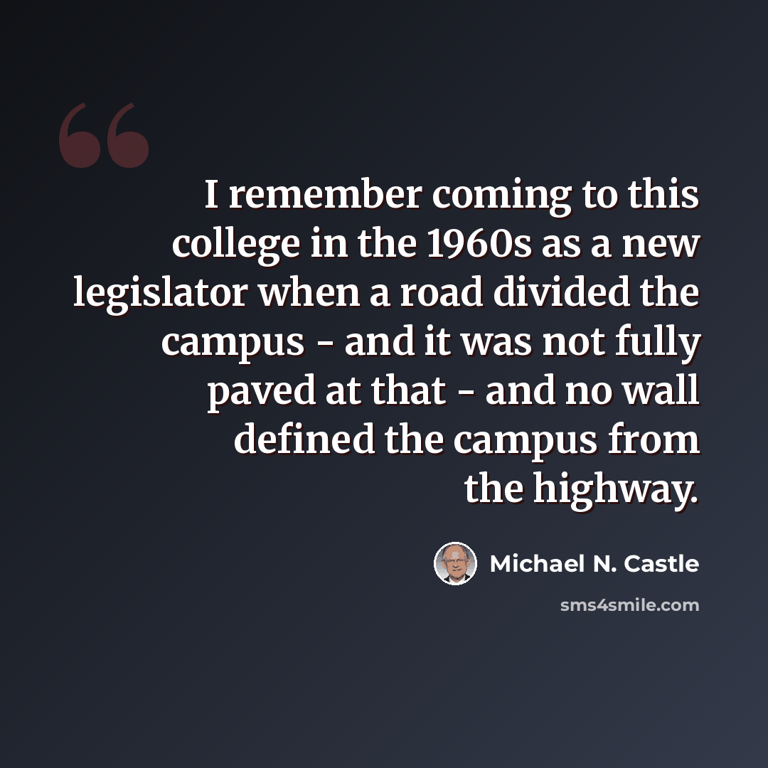 “I remember coming to this college in the 1960s as a new legislator when a road divided the campus - and it was not fully paved at that - and no wall defined the campus from the highway.” quote by Michael N. Castle