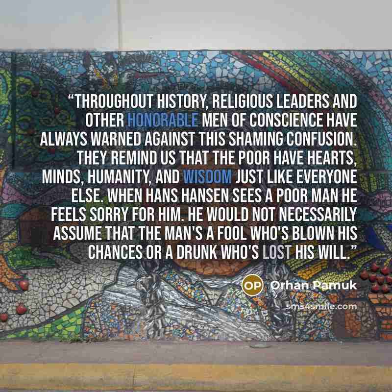 “Throughout history, religious leaders and other honorable men of conscience have always warned against this shaming confusion. They remind us that the poor have hearts, minds, humanity, and wisdom just like everyone else. When Hans Hansen sees a poor man he feels sorry for him. He would not…” quote by Orhan Pamuk