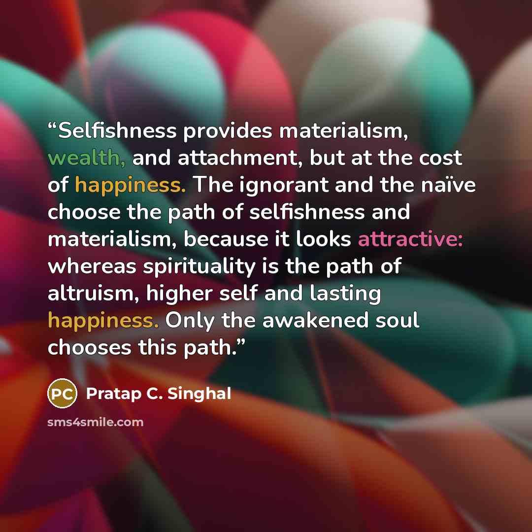 “Selfishness provides materialism, wealth, and attachment, but at the cost of happiness. The ignorant and the naïve choose the path of selfishness and materialism, because it looks attractive: whereas spirituality is the path of altruism, higher self and lasting happiness. Only the awakened soul…” quote by Pratap C. Singhal