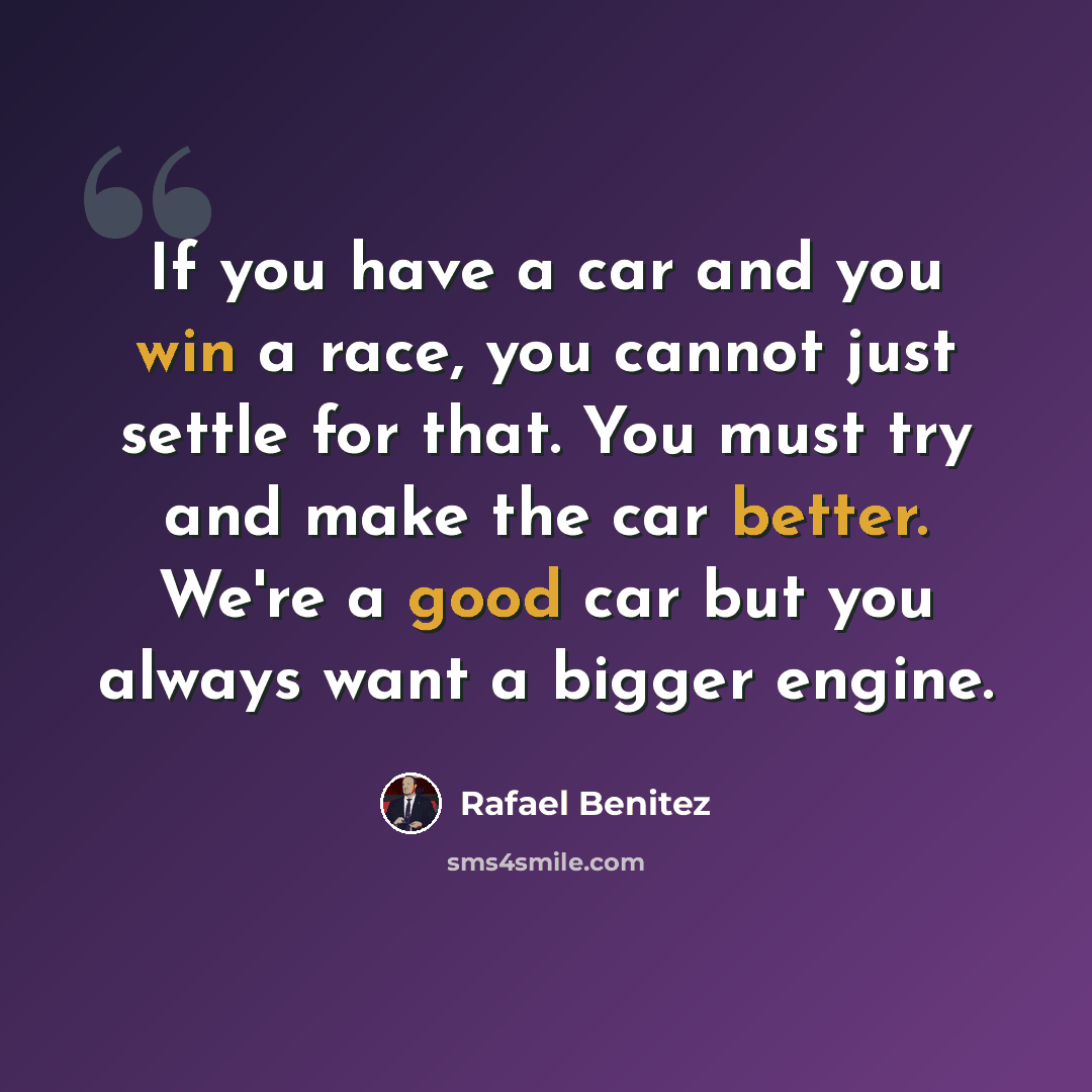 “If you have a car and you win a race, you cannot just settle for that. You must try and make the car better. We're a good car but you always want a bigger engine.” quote by Rafael Benitez