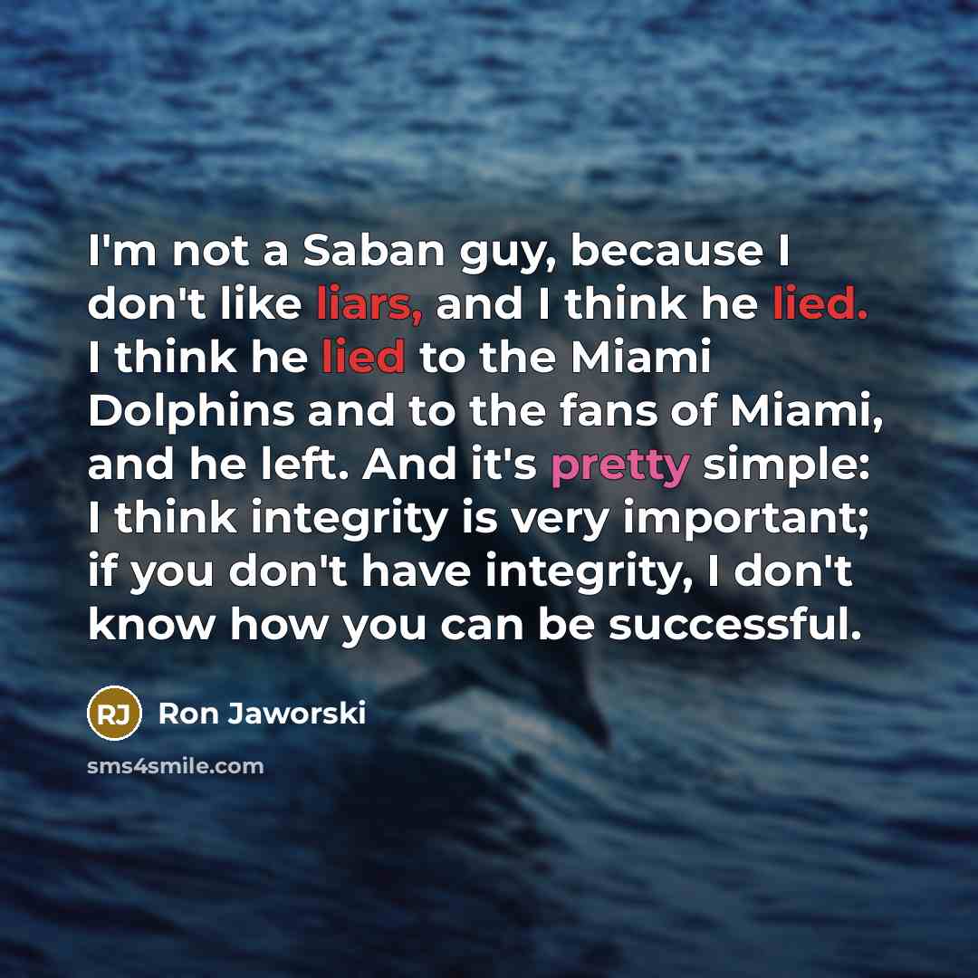 “I'm not a Saban guy, because I don't like liars, and I think he lied. I think he lied to the Miami Dolphins and to the fans of Miami, and he left. And it's pretty simple: I think integrity is very important; if you don't have integrity, I don't know how you can be successful.” quote by Ron Jaworski