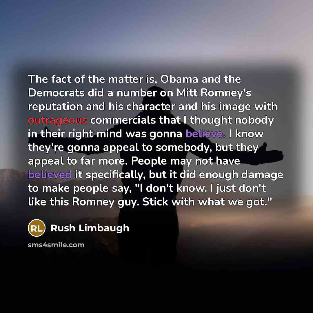“The fact of the matter is, Obama and the Democrats did a number on Mitt Romney's reputation and his character and his image with outrageous commercials that I thought nobody in their right mind was gonna believe. I know they're gonna appeal to somebody, but they appeal to far more. People may not…” quote by Rush Limbaugh