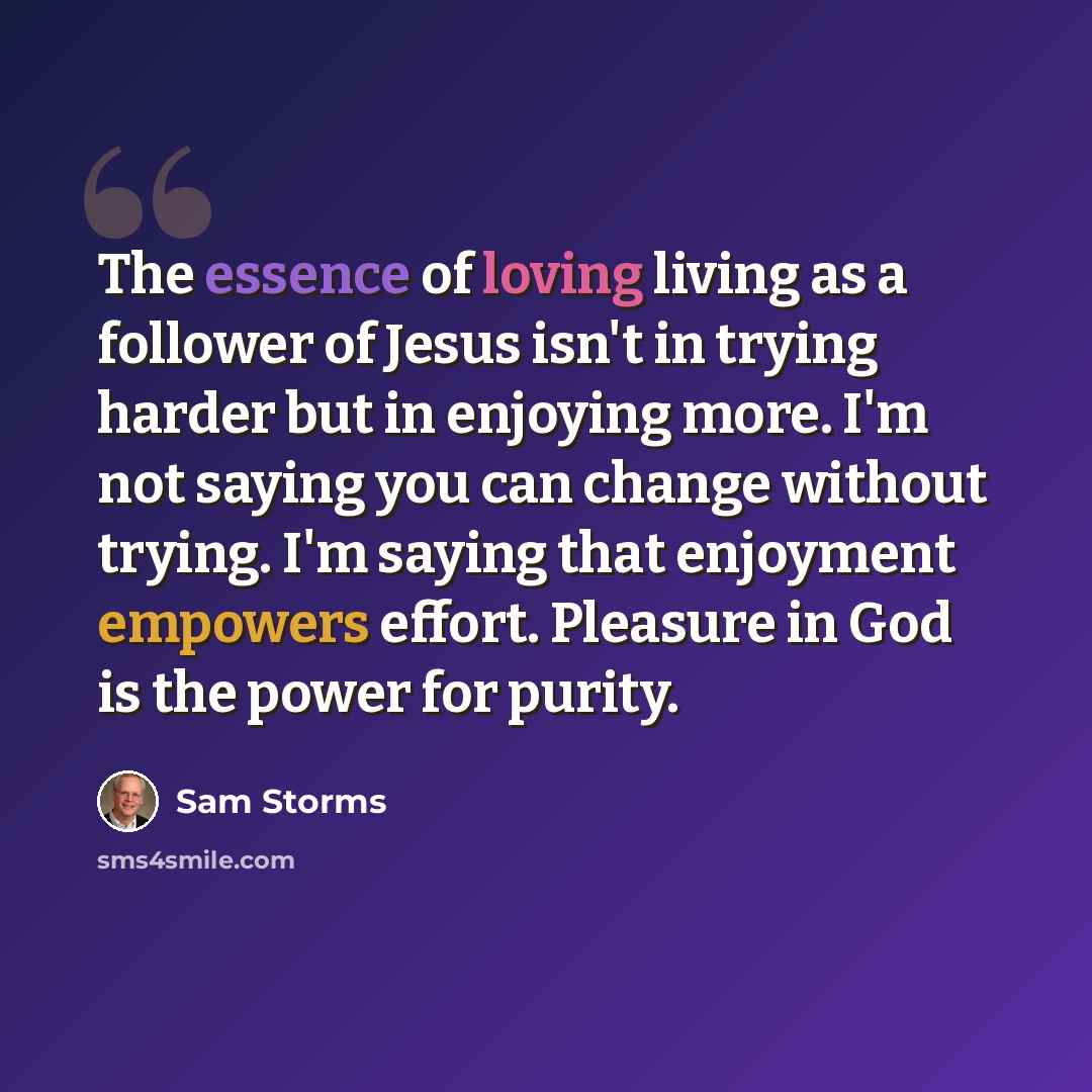 “The essence of loving living as a follower of Jesus isn't in trying harder but in enjoying more. I'm not saying you can change without trying. I'm saying that enjoyment empowers effort. Pleasure in God is the power for purity.” quote by Sam Storms