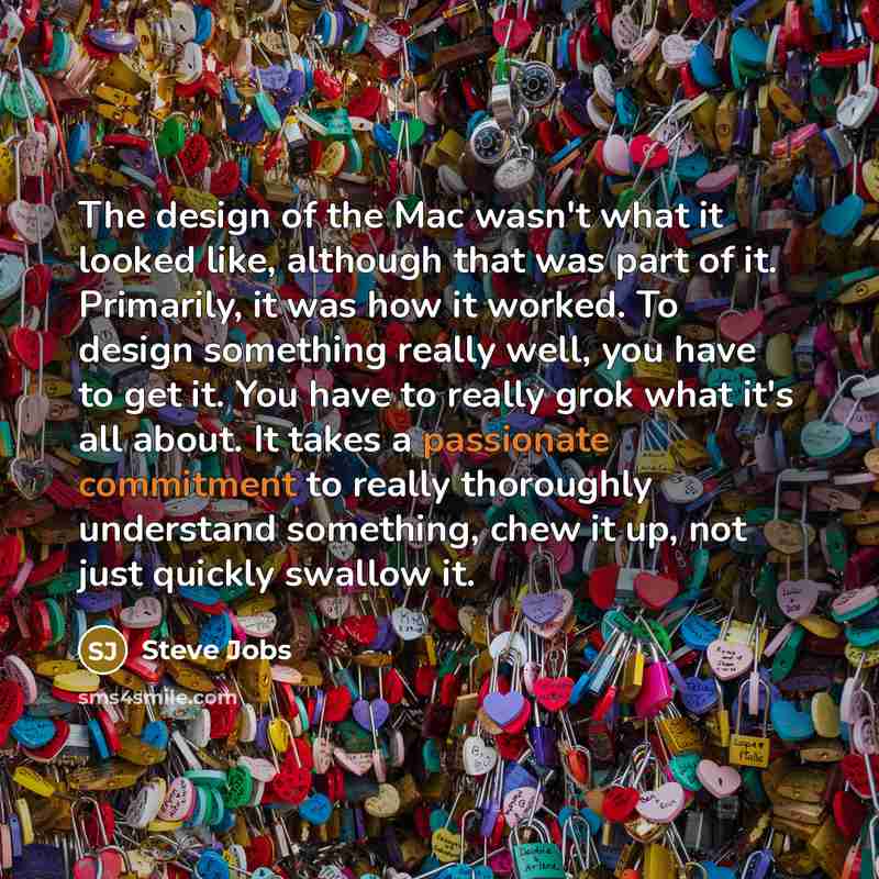 “The design of the Mac wasn't what it looked like, although that was part of it. Primarily, it was how it worked. To design something really well, you have to get it. You have to really grok what it's all about. It takes a passionate commitment to really thoroughly understand something, chew it up…” quote by Steve Jobs