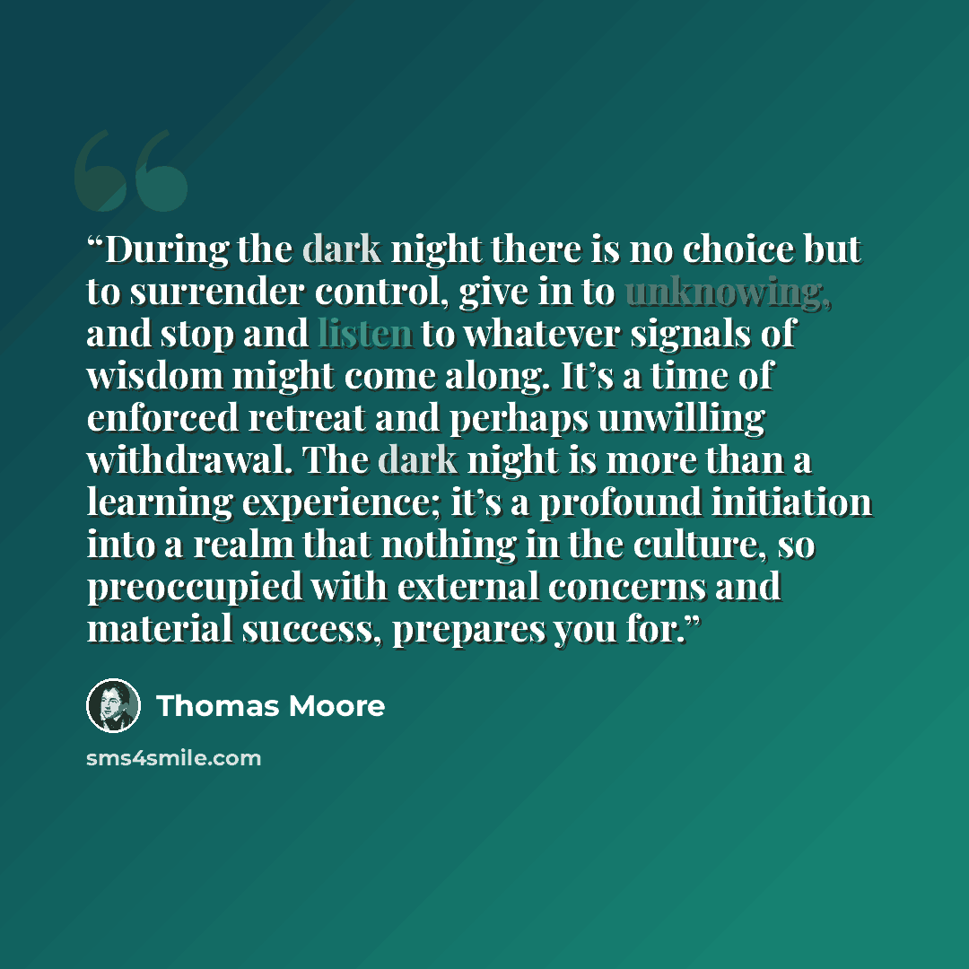 “During the dark night there is no choice but to surrender control, give in to unknowing, and stop and listen to whatever signals of wisdom might come along. It’s a time of enforced retreat and perhaps unwilling withdrawal. The dark night is more than a learning experience; it’s a profound…” quote by Thomas Moore