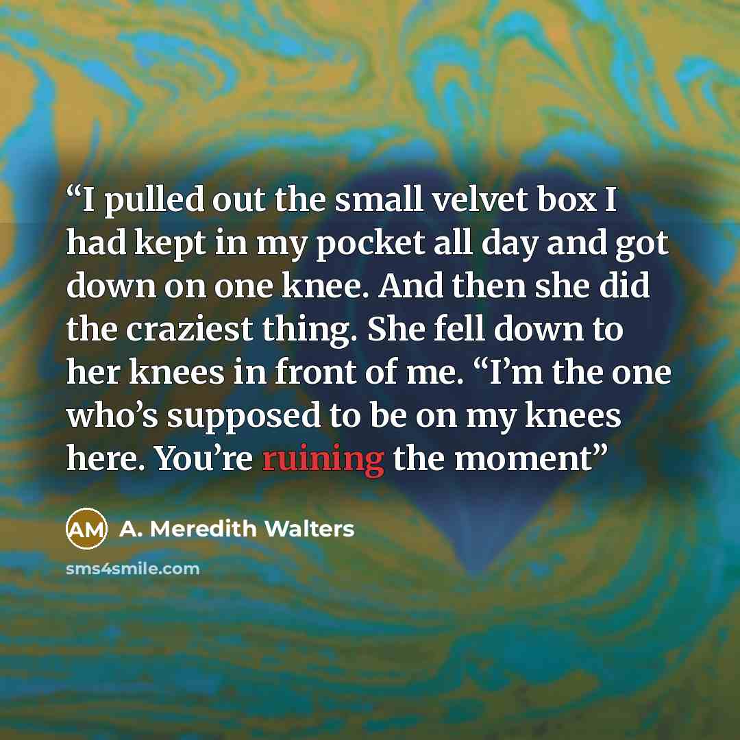“I pulled out the small velvet box I had kept in my pocket all day and got down on one knee. And then she did the craziest thing. She fell down to her knees in front of me. “I’m the one who’s supposed to be on my knees here. You’re ruining the moment” quote by A. Meredith Walters