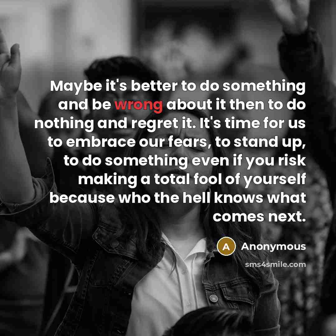 “Maybe it's better to do something and be wrong about it then to do nothing and regret it. It's time for us to embrace our fears, to stand up, to do something even if you risk making a total fool of yourself because who the hell knows what comes next.” quote by Anonymous