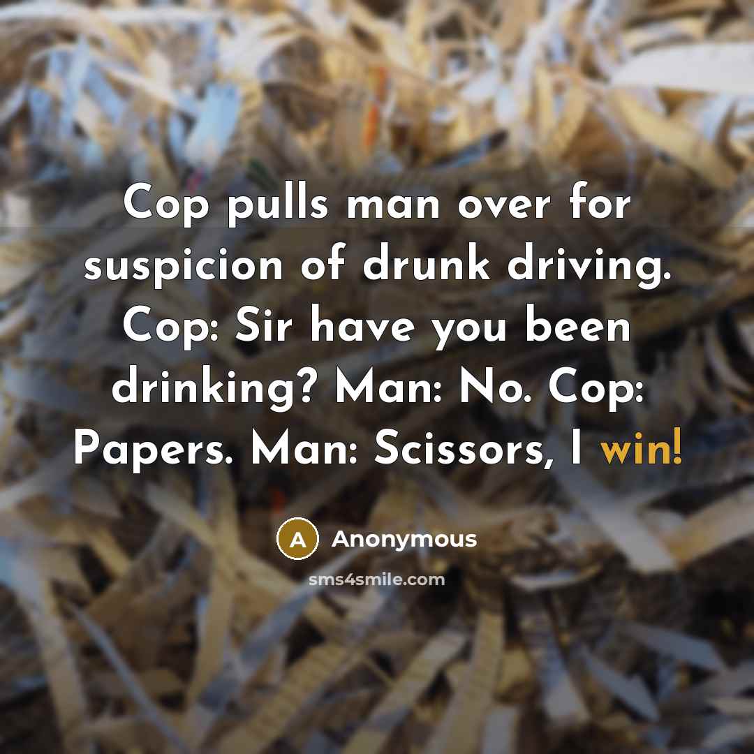 “Cop pulls man over for suspicion of drunk driving. Cop: Sir have you been drinking? Man: No. Cop: Papers. Man: Scissors, I win!” quote by Anonymous