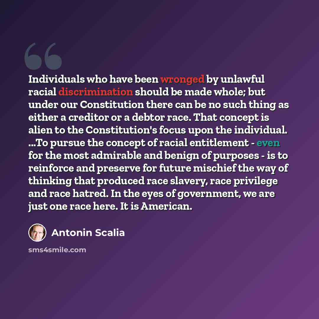 “Individuals who have been wronged by unlawful racial discrimination should be made whole; but under our Constitution there can be no such thing as either a creditor or a debtor race. That concept is alien to the Constitution's focus upon the individual. ...To pursue the concept of racial…” quote by Antonin Scalia