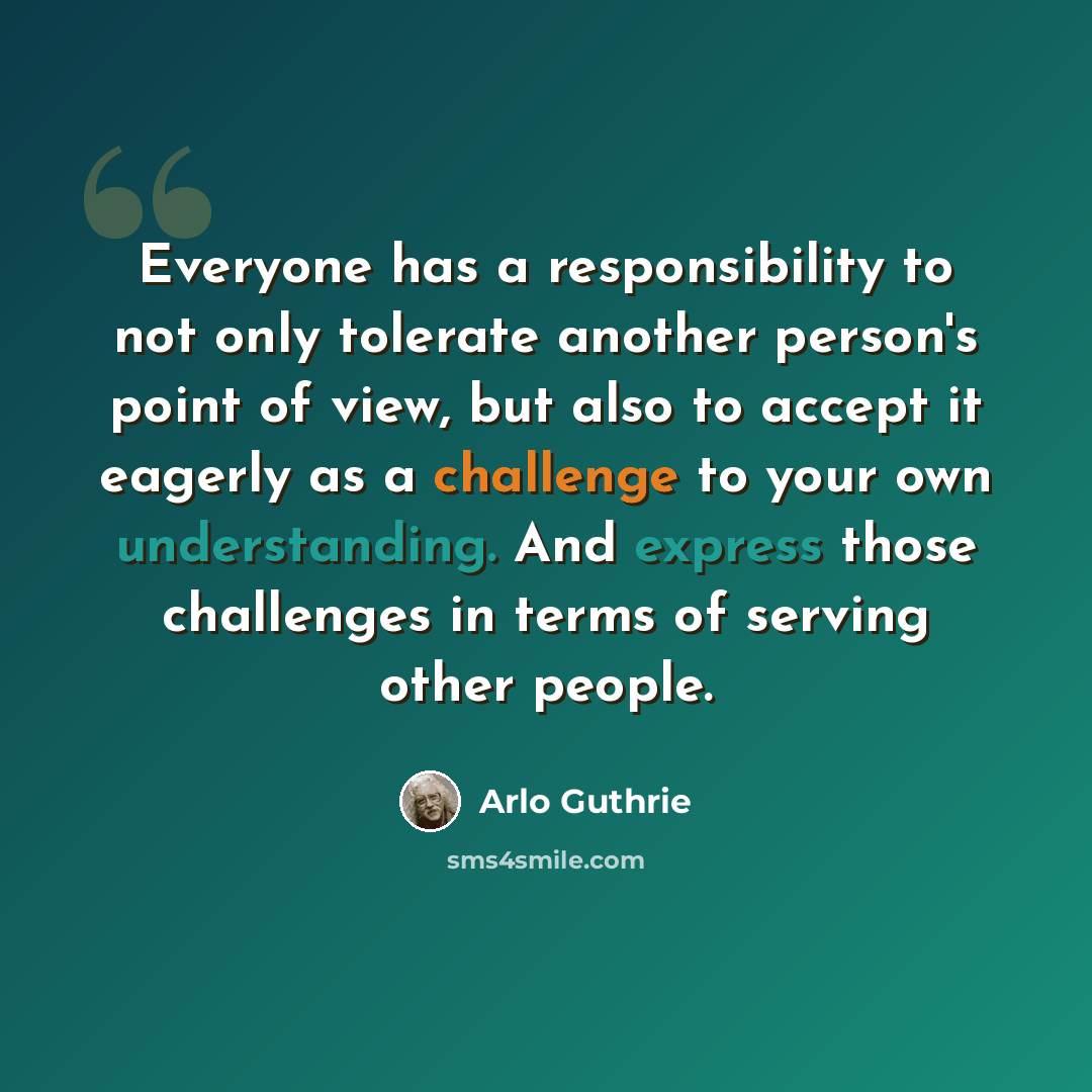 “Everyone has a responsibility to not only tolerate another person's point of view, but also to accept it eagerly as a challenge to your own understanding. And express those challenges in terms of serving other people.” quote by Arlo Guthrie