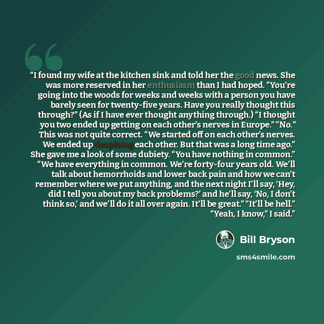 “I found my wife at the kitchen sink and told her the good news. She was more reserved in her enthusiasm than I had hoped. “You’re going into the woods for weeks and weeks with a person you have barely seen for twenty-five years. Have you really thought this through?” (As if I have ever thought…” quote by Bill Bryson