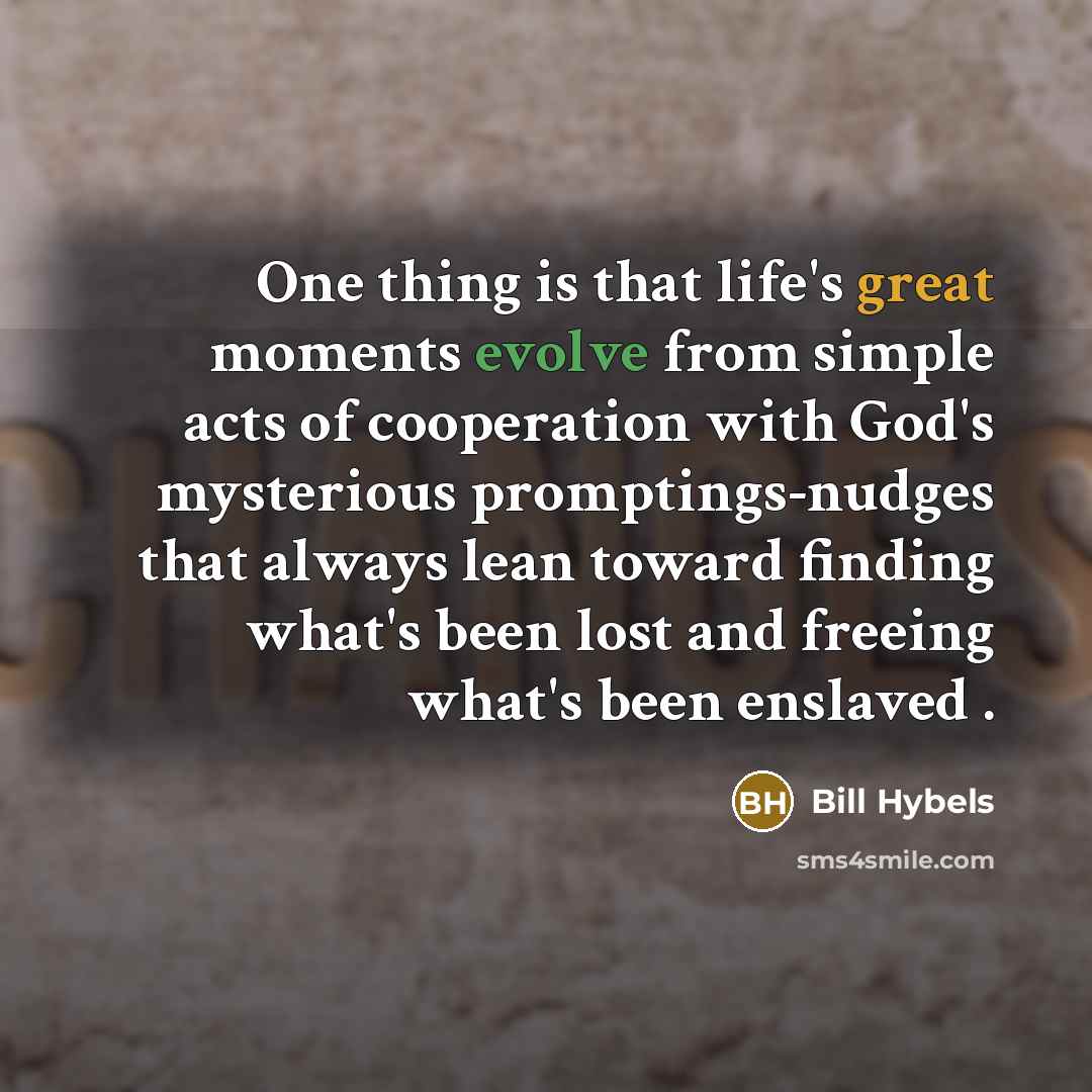 “One thing is that life's great moments evolve from simple acts of cooperation with God's mysterious promptings-nudges that always lean toward finding what's been lost and freeing what's been enslaved .” quote by Bill Hybels