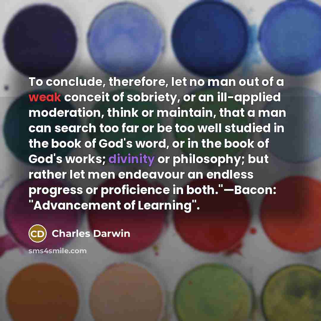 “To conclude, therefore, let no man out of a weak conceit of sobriety, or an ill-applied moderation, think or maintain, that a man can search too far or be too well studied in the book of God's word, or in the book of God's works; divinity or philosophy; but rather let men endeavour an endless…” quote by Charles Darwin