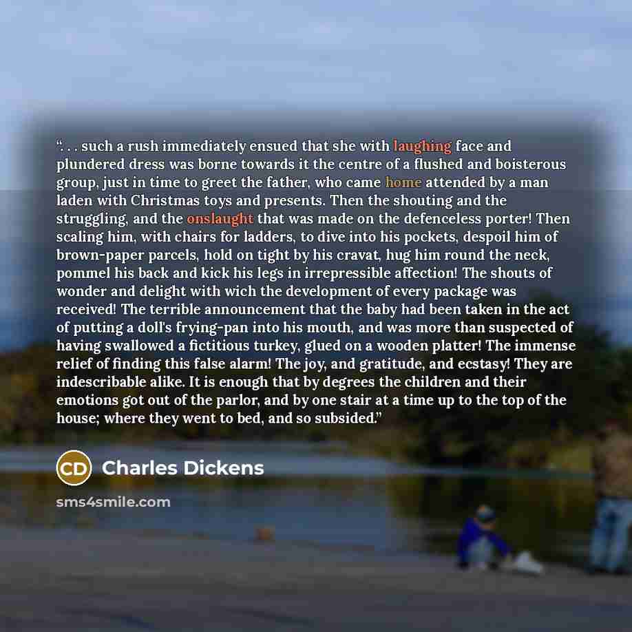 “. . . such a rush immediately ensued that she with laughing face and plundered dress was borne towards it the centre of a flushed and boisterous group, just in time to greet the father, who came home attended by a man laden with Christmas toys and presents. Then the shouting and the struggling…” quote by Charles Dickens
