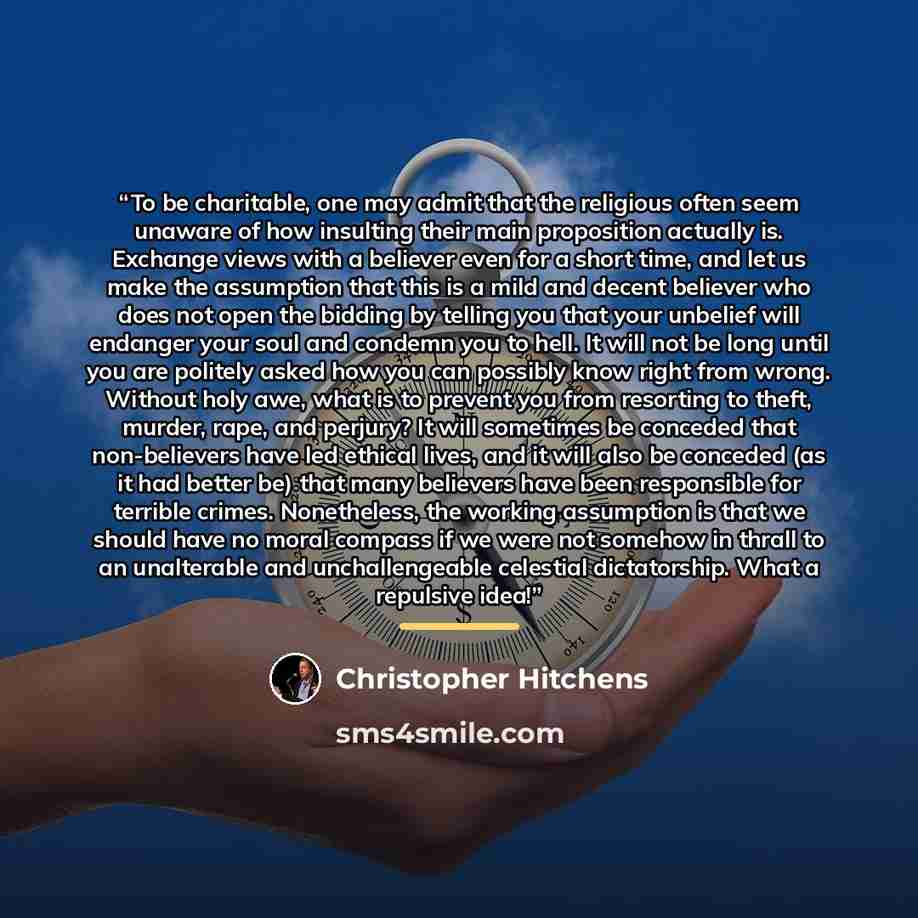 “To be charitable, one may admit that the religious often seem unaware of how insulting their main proposition actually is. Exchange views with a believer even for a short time, and let us make the assumption that this is a mild and decent believer who does not open the bidding by telling you that…” quote by Christopher Hitchens