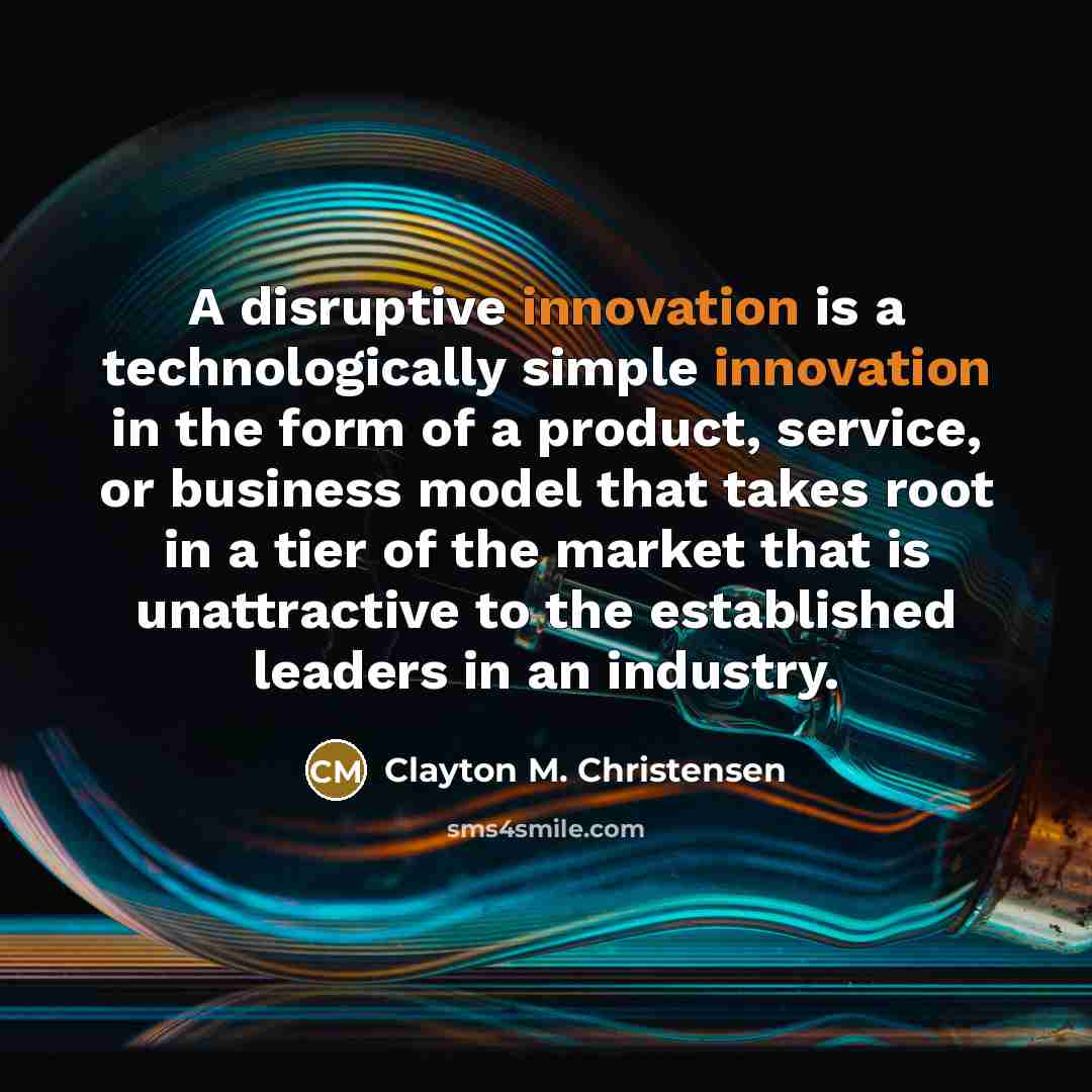 “A disruptive innovation is a technologically simple innovation in the form of a product, service, or business model that takes root in a tier of the market that is unattractive to the established leaders in an industry.” quote by Clayton M. Christensen