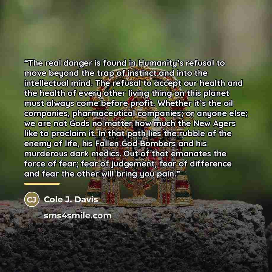 “The real danger is found in Humanity’s refusal to move beyond the trap of instinct and into the intellectual mind. The refusal to accept our health and the health of every other living thing on this planet must always come before profit. Whether it’s the oil companies, pharmaceutical companies; or…” quote by Cole J. Davis