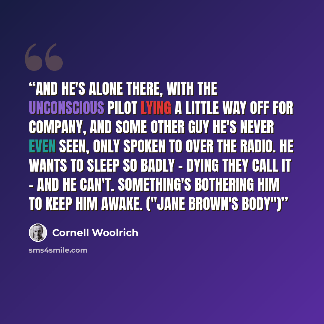 “And he's alone there, with the unconscious pilot lying a little way off for company, and some other guy he's never even seen, only spoken to over the radio. He wants to sleep so badly - dying they call it - and he can't. Something's bothering him to keep him awake. ("Jane Brown's Body")” quote by Cornell Woolrich