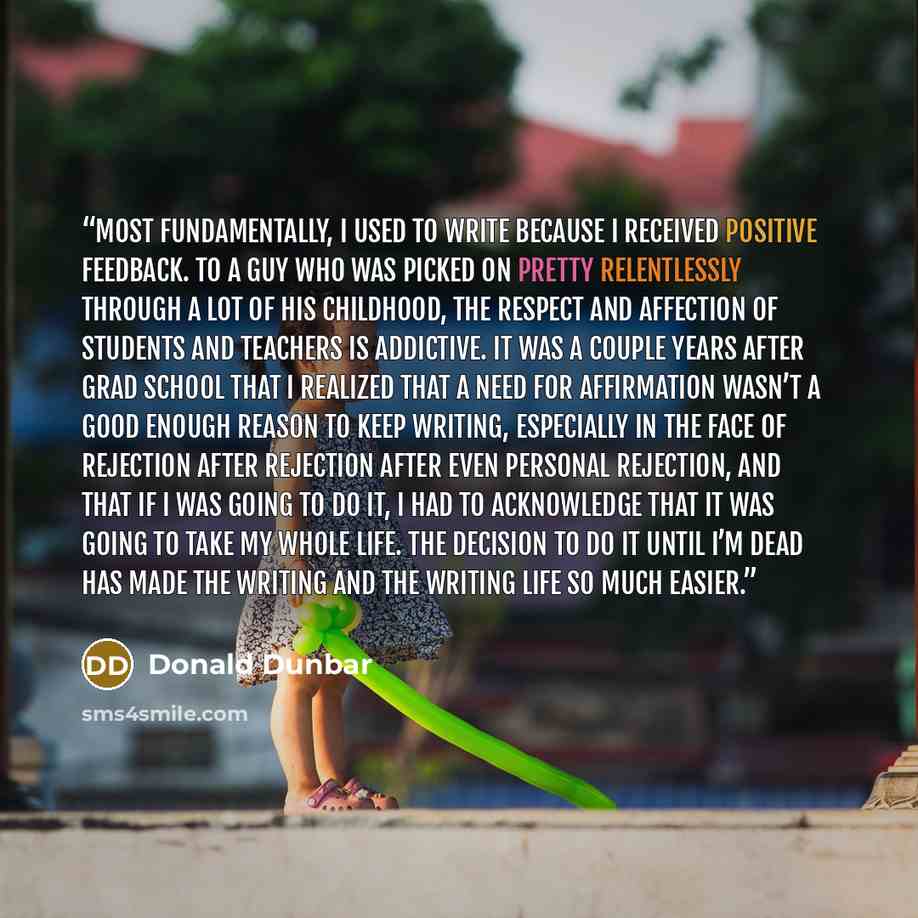 “Most fundamentally, I used to write because I received positive feedback. To a guy who was picked on pretty relentlessly through a lot of his childhood, the respect and affection of students and teachers is addictive. It was a couple years after grad school that I realized that a need for…” quote by Donald Dunbar