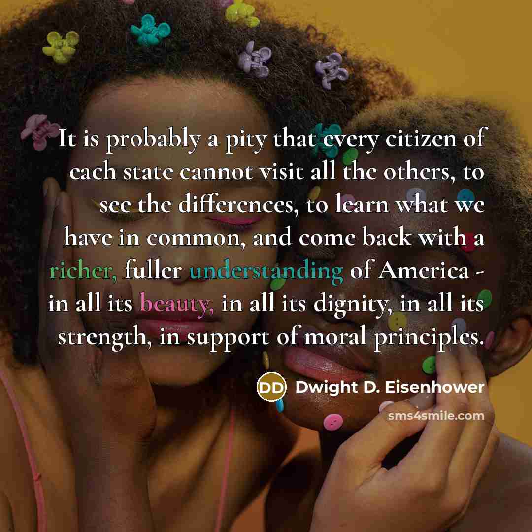 “It is probably a pity that every citizen of each state cannot visit all the others, to see the differences, to learn what we have in common, and come back with a richer, fuller understanding of America - in all its beauty, in all its dignity, in all its strength, in support of moral principles.” quote by Dwight D. Eisenhower
